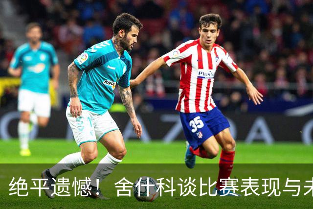 绝平遗憾！舍什科谈比赛表现与未来